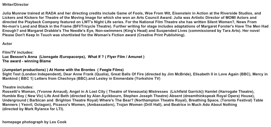 Writer/Director
Julia Munrow trained at RADA and her directing credits include Game of Fools, Woe From Wit, Eisenstein in Action at the Riverside Studios, and Lickers and Kickers for Theatre of the Moving Image for which she won an Arts Council Award. Julia was Artistic Director of MOMI Actors and directed the Playback Company featured on LWT's Night Life series. For the National Film Theatre she has written Silent Women?, News From 
No-man's Land and Black in the Frame (BFI/Tricycle Theatre). Further writing for stage includes adaptations of Margaret Forster's Have The Men Had Enough? and Margaret Drabble's The Needle's Eye, Non-swimmers (King's Head) and Suspended Lives (commissioned by Tara Arts). Her novel Please Don't Keep In Touch was shortlisted for the Woman's Fiction award (Creative Print Publishing).  Actor
Film/TV includes:
Luc Besson's Anna  (Lionsgate /Europacorps),  What If ? ( Flyer Film / Amunet ) 
The award - winning Blame
 https://filmfreeway.com/BlameShortFilm
(Jumpstart productions) ) At Home with the Brontes  ( Feegle Films)
Sight Test (London Independent), Dear Anne Frank (Qualia), Great Balls Of Fire (directed by Jim McBride), Elisabeth II in Love Again (BBC), Mercy in Mankind ( BBC 1) Letters from Chechnya (BBC).and Lesley in Emmerdale (Yorkshire TV) 

Theatre includes:
Rossetti’s Woman, (Yvonne Arnaud), Angel in A Lost City ( Theatre of Venezuela) Mistresses  (Lichfield Garrick)) Hamlet (Harrogate Theatre), Humble Boy ( New Vic) Life And Beth (directed by Alan Ayckbourn, Stephen Joseph Theatre) Absent (dreamthinkspeak Royal Opera) House), Underground ( Barbican and  Brighton Theatre Royal) Where's The Bear? (Northampton Theatre Royal), Breathing Space, (Toronto Festival) Table Manners ( Yeovil, Octagon), Picasso's Women, (Ambassadors), Trojan Women (Drill Hall), and Beatrice in Much Ado About Nothing 
(directed by Mark Rylance for LTI).
homepage photograph by Les Cook